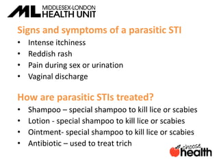 Signs and symptoms of a parasitic STI
• Intense itchiness
• Reddish rash
• Pain during sex or urination
• Vaginal discharge
How are parasitic STIs treated?
• Shampoo – special shampoo to kill lice or scabies
• Lotion - special shampoo to kill lice or scabies
• Ointment- special shampoo to kill lice or scabies
• Antibiotic – used to treat trich
 