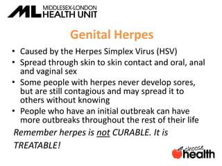 Genital Herpes
• Caused by the Herpes Simplex Virus (HSV)
• Spread through skin to skin contact and oral, anal
and vaginal sex
• Some people with herpes never develop sores,
but are still contagious and may spread it to
others without knowing
• People who have an initial outbreak can have
more outbreaks throughout the rest of their life
Remember herpes is not CURABLE. It is
TREATABLE!
 