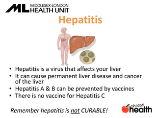 Hepatitis
• Hepatitis is a virus that affects your liver
• It can cause permanent liver disease and cancer
of the liver
• Hepatitis A & B can be prevented by vaccines
• There is no vaccine for Hepatitis C
Remember hepatitis is not CURABLE!
 