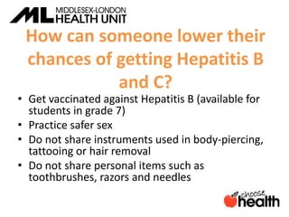 How can someone lower their
chances of getting Hepatitis B
and C?
• Get vaccinated against Hepatitis B (available for
students in grade 7)
• Practice safer sex
• Do not share instruments used in body-piercing,
tattooing or hair removal
• Do not share personal items such as
toothbrushes, razors and needles
 