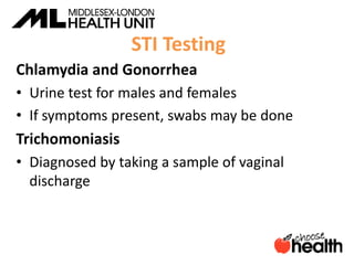 STI Testing
Chlamydia and Gonorrhea
• Urine test for males and females
• If symptoms present, swabs may be done
Trichomoniasis
• Diagnosed by taking a sample of vaginal
discharge
 
