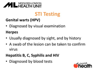 STI Testing
Genital warts (HPV)
• Diagnosed by visual examination
Herpes
• Usually diagnosed by sight, and by history
• A swab of the lesion can be taken to confirm
virus
Hepatitis B, C, Syphilis and HIV
• Diagnosed by blood tests
 