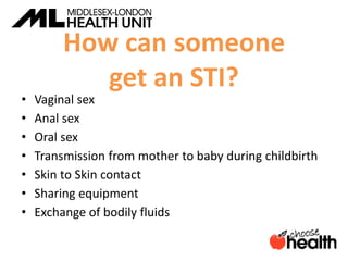 How can someone
get an STI?
• Vaginal sex
• Anal sex
• Oral sex
• Transmission from mother to baby during childbirth
• Skin to Skin contact
• Sharing equipment
• Exchange of bodily fluids
 