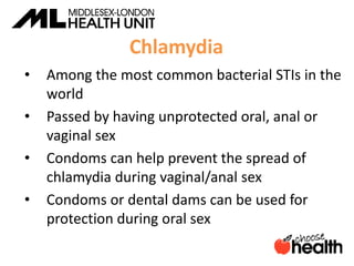 Chlamydia
• Among the most common bacterial STIs in the
world
• Passed by having unprotected oral, anal or
vaginal sex
• Condoms can help prevent the spread of
chlamydia during vaginal/anal sex
• Condoms or dental dams can be used for
protection during oral sex
 