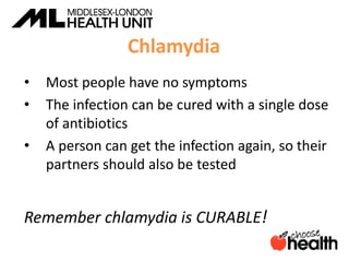 Chlamydia
• Most people have no symptoms
• The infection can be cured with a single dose
of antibiotics
• A person can get the infection again, so their
partners should also be tested
Remember chlamydia is CURABLE!
 