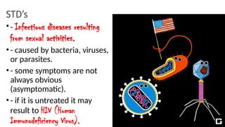 STD’s
•- Infectious diseases resulting
from sexual activities.
•- caused by bacteria, viruses,
or parasites.
•- some symptoms are not
always obvious
(asymptomatic).
•- if it is untreated it may
result to HIV (Human
Immunodeficiency Virus).
 