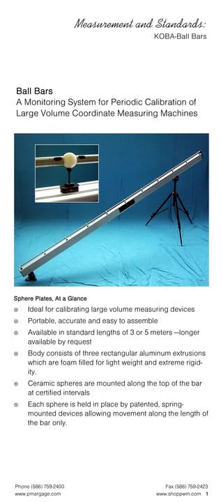 Measurement and Standards:
                                             KOBA-Ball Bars




Ball Bars
A Monitoring System for Periodic Calibration of
Large Volume Coordinate Measuring Machines




Sphere Plates, At a Glance
⊕    Ideal for calibrating large volume measuring devices
⊕    Portable, accurate and easy to assemble
⊕    Available in standard lengths of 3 or 5 meters —longer
     available by request
⊕    Body consists of three rectangular aluminum extrusions
     which are foam filled for light weight and extreme rigid-
     ity.
⊕    Ceramic spheres are mounted along the top of the bar
     at certified intervals
⊕    Each sphere is held in place by patented, spring-
     mounted devices allowing movement along the length of
     the bar only.




Phone (586) 759-2400                             Fax (586) 759-2423
www.pmargage.com                              www.shoppwm.com 1
 