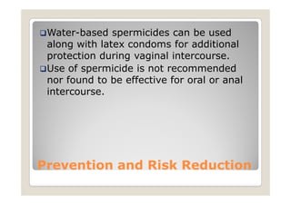 Water-based spermicides can be used
 along with latex condoms for additional
 protection during vaginal intercourse.
 Use of spermicide is not recommended
 nor found to be effective for oral or anal
 intercourse.




Prevention and Risk Reduction
 
