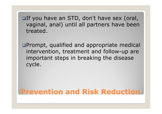 If you have an STD, don't have sex (oral,
 vaginal, anal) until all partners have been
 treated.

 Prompt, qualified and appropriate medical
 intervention, treatment and follow-up are
 important steps in breaking the disease
 cycle.




Prevention and Risk Reduction
 