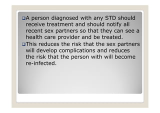A person diagnosed with any STD should
receive treatment and should notify all
recent sex partners so that they can see a
health care provider and be treated.
This reduces the risk that the sex partners
will develop complications and reduces
the risk that the person with will become
re-infected.
 