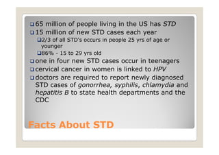 65 million of people living in the US has STD
 15 million of new STD cases each year
  2/3 of all STD's occurs in people 25 yrs of age or
  younger
  86% - 15 to 29 yrs old
 one in four new STD cases occur in teenagers
 cervical cancer in women is linked to HPV
 doctors are required to report newly diagnosed
 STD cases of gonorrhea, syphilis, chlamydia and
 hepatitis B to state health departments and the
 CDC



Facts About STD
 