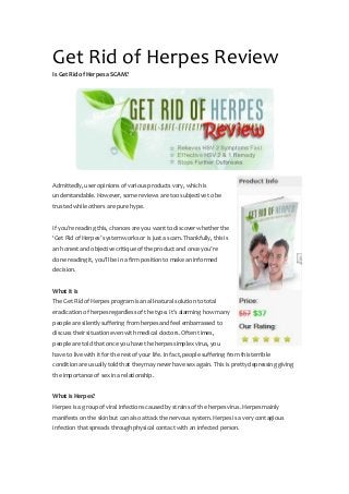 Get Rid of Herpes Review
Is Get Rid of Herpes a SCAM?
Admittedly, user opinions of various products vary, which is
understandable. However, some reviews are too subjective to be
trusted while others are pure hype.
If you’re reading this, chances are you want to discover whether the
‘Get Rid of Herpes’ system works or is just a scam. Thankfully, this is
an honest and objective critique of the product and once you’re
done reading it, you’ll be in a firm position to make an informed
decision.
What It Is
The Get Rid of Herpes program is an all-natural solution to total
eradication of herpes regardless of the type. It’s alarming how many
people are silently suffering from herpes and feel embarrassed to
discuss their situation even with medical doctors. Often times,
people are told that once you have the herpes simplex virus, you
have to live with it for the rest of your life. In fact, people suffering from this terrible
condition are usually told that they may never have sex again. This is pretty depressing giving
the importance of sex in a relationship.
What is Herpes?
Herpes is a group of viral infections caused by strains of the herpes virus. Herpes mainly
manifests on the skin but can also attack the nervous system. Herpes is a very contagious
infection that spreads through physical contact with an infected person.
 