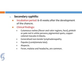2. Secondary syphilis:
 Incubation period: 6–8 weeks after the development
of the chancre.
 Clinical findings:
 Cutaneous rashes (flexor and valor regions, face), pinkish
or pale red in white persons; pigmented spots, copper-
colored macules in blacks.
 Generalised non-tender lymphadenopathy.
 Papules (condylomata lata).
 Alopecia.
 Fever, malaise and headache, are common.
 