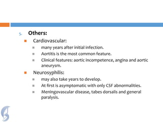 5. Others:
 Cardiovascular:
 many years after initial infection.
 Aortitis is the most common feature.
 Clinical features: aortic incompetence, angina and aortic
aneurysm.
 Neurosyphilis:
 may also take years to develop.
 At first is asymptomatic with only CSF abnormalities.
 Meningovascular disease, tabes dorsalis and general
paralysis.
 