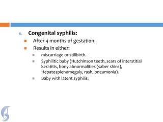 6. Congenital syphilis:
 After 4 months of gestation.
 Results in either:
 miscarriage or stillbirth.
 Syphilitic baby (Hutchinson teeth, scars of interstitial
keratitis, bony abnormalities (saber shins),
Hepatosplenomegaly, rash, pneumonia).
 Baby with latent syphilis.
 