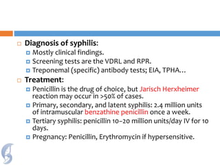  Diagnosis of syphilis:
 Mostly clinical findings.
 Screening tests are the VDRL and RPR.
 Treponemal (specific) antibody tests; EIA, TPHA…
 Treatment:
 Penicillin is the drug of choice, but Jarisch Herxheimer
reaction may occur in >50% of cases.
 Primary, secondary, and latent syphilis: 2.4 million units
of intramuscular benzathine penicillin once a week.
 Tertiary syphilis: penicillin 10−20 million units/day IV for 10
days.
 Pregnancy: Penicillin, Erythromycin if hypersensitive.
 