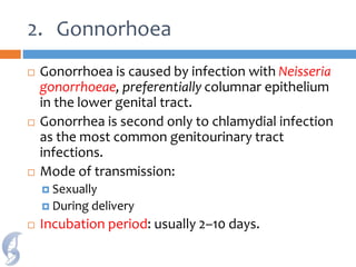 2. Gonnorhoea
 Gonorrhoea is caused by infection with Neisseria
gonorrhoeae, preferentially columnar epithelium
in the lower genital tract.
 Gonorrhea is second only to chlamydial infection
as the most common genitourinary tract
infections.
 Mode of transmission:
 Sexually
 During delivery
 Incubation period: usually 2–10 days.
 