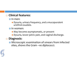  Clinical features:
 In men:
 Dysuria, urinary frequency, and a mucopurulent
urethral exudate.
 In women:
 May become asymptomatic, or present
 Dysuria, lower pelvic pain, and vaginal discharge.
 Diagnosis:
 Microscopic examination of smears from infected
sites, shows the Gram –ve diplococci.
 