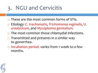 3. NGU and Cervicitis
 These are the most common forms of STIs.
 Etiology: C. trachomatis, Trichomonas vaginalis, U.
urealyticum, and Mycoplasma genitalium.
 The most common those chlamydial infections.
 Transmitted and presents in a similar way
to gonorrhea.
 Incubation period: varies from 1 week to a few
months.
 