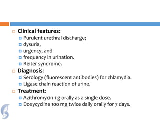  Clinical features:
 Purulent urethral discharge;
 dysuria,
 urgency, and
 frequency in urination.
 Reiter syndrome.
 Diagnosis:
 Serology (fluorescent antibodies) for chlamydia.
 Ligase chain reaction of urine.
 Treatment:
 Azithromycin 1 g orally as a single dose.
 Doxycycline 100 mg twice daily orally for 7 days.
 