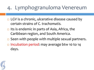 4. Lymphogranuloma Venereum
 LGV is a chronic, ulcerative disease caused by
certain strains of C. trachomatis.
 Its is endemic in parts of Asia, Africa, the
Caribbean region, and South America.
 Seen with people with multiple sexual partners.
 Incubation period: may average btw 10 to 14
days.
 