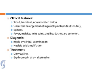  Clinical features:
 Small, transient, nonindurated lesion
 Unilateral enlargement of inguinal lymph nodes (Tender),
 Buboes,
 Fever, malaise, joint pains, and headaches are common.
 Diagnosis:
 made by clinical examination
 Nucleic acid amplifiation
 Treatment:
 Doxycycline,
 Erythromycin as an alternative.
 