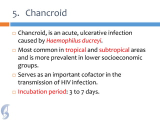 5. Chancroid
 Chancroid, is an acute, ulcerative infection
caused by Haemophilus ducreyi.
 Most common in tropical and subtropical areas
and is more prevalent in lower socioeconomic
groups.
 Serves as an important cofactor in the
transmission of HIV infection.
 Incubation period: 3 to 7 days.
 
