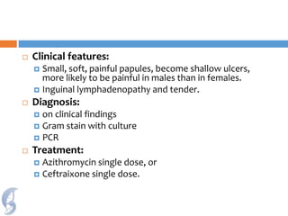  Clinical features:
 Small, soft, painful papules, become shallow ulcers,
more likely to be painful in males than in females.
 Inguinal lymphadenopathy and tender.
 Diagnosis:
 on clinical findings
 Gram stain with culture
 PCR
 Treatment:
 Azithromycin single dose, or
 Ceftraixone single dose.
 