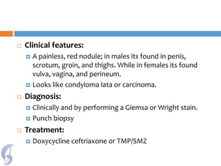  Clinical features:
 A painless, red nodule; in males its found in penis,
scrotum, groin, and thighs. While in females its found
vulva, vagina, and perineum.
 Looks like condyloma lata or carcinoma.
 Diagnosis:
 Clinically and by performing a Giemsa or Wright stain.
 Punch biopsy
 Treatment:
 Doxycycline ceftriaxone or TMP/SMZ
 
