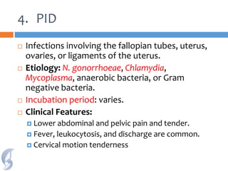 4. PID
 Infections involving the fallopian tubes, uterus,
ovaries, or ligaments of the uterus.
 Etiology: N. gonorrhoeae, Chlamydia,
Mycoplasma, anaerobic bacteria, or Gram
negative bacteria.
 Incubation period: varies.
 Clinical Features:
 Lower abdominal and pelvic pain and tender.
 Fever, leukocytosis, and discharge are common.
 Cervical motion tenderness
 