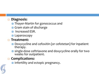  Diagnosis:
 Thayer-Martin for gonococcus and
 Gram stain of discharge
 Increased ESR.
 Laparoscopy
 Treatment:
 Doxycycline and cefoxitin (or cefotetan) for inpatient
therapy.
 single-dose ceftriaxone and doxycycline orally for two
weeks for outpatient.
 Complications:
 Infertility and ectopic pregnancy.
 