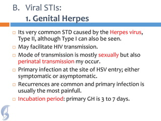 B. Viral STIs:
1. Genital Herpes
 Its very common STD caused by the Herpes virus,
Type II, although Type I can also be seen.
 May facilitate HIV transmission.
 Mode of transmission is mostly sexually but also
perinatal transmission my occur.
 Primary infection at the site of HSV entry; either
symptomatic or asymptomatic.
 Recurrences are common and primary infection is
usually the most painfull.
 Incubation period: primary GH is 3 to 7 days.
 