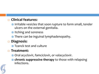  Clinical features:
 Irritable vesicles that soon rupture to form small, tender
ulcers on the external genitalia.
 Itching and soreness
 There can be inguinal lymphadenopathy.
 Diagnosis:
 Tzanck test and culture
 Treatment:
 Oral acyclovir, famciclovir, or valacyclovir.
 chronic suppressive therapy to those with relapsing
infections.
 