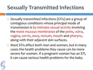 Sexually Transmitted Infections
 Sexually transmitted infections (STIs) are a group of
contagious conditions whose principal mode of
transmission is by intimate sexual activity involving
the moist mucous membranes of the penis, vulva,
vagina, cervix, anus, rectum, mouth and pharynx,
along with their adjacent skin surfaces.
 Most STIs affect both men and women, but in many
cases the health problems they cause can be more
severe for women. If a pregnant woman has an STI,
it can cause serious health problems for the baby.
 