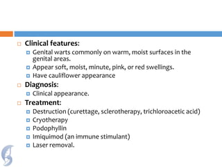  Clinical features:
 Genital warts commonly on warm, moist surfaces in the
genital areas.
 Appear soft, moist, minute, pink, or red swellings.
 Have cauliflower appearance
 Diagnosis:
 Clinical appearance.
 Treatment:
 Destruction (curettage, sclerotherapy, trichloroacetic acid)
 Cryotherapy
 Podophyllin
 Imiquimod (an immune stimulant)
 Laser removal.
 