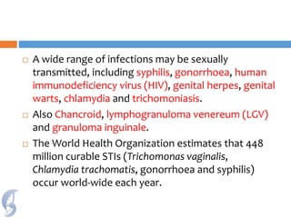  A wide range of infections may be sexually
transmitted, including syphilis, gonorrhoea, human
immunodeficiency virus (HIV), genital herpes, genital
warts, chlamydia and trichomoniasis.
 Also Chancroid, lymphogranuloma venereum (LGV)
and granuloma inguinale.
 The World Health Organization estimates that 448
million curable STIs (Trichomonas vaginalis,
Chlamydia trachomatis, gonorrhoea and syphilis)
occur world-wide each year.
 
