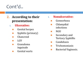 Cont’d..
2. According to their
presentation:
I. Ulcerative:
 Genital herpes
 Syphilis (primary)
 Chancroid
 LGV
 Granuloma
inguinale
 Genital warts
I. Nonulcerative:
 Gonnorhoea
 Chlamydial
infections
 NGU
 Secondary and
Tertiary Syphillis
 Candidiasis
 Trichomoniasis
 Bacterial Vaginosis.
 