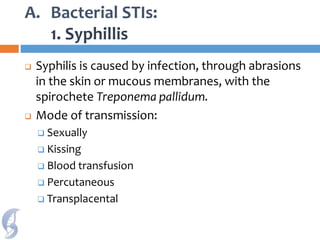 A. Bacterial STIs:
1. Syphillis
 Syphilis is caused by infection, through abrasions
in the skin or mucous membranes, with the
spirochete Treponema pallidum.
 Mode of transmission:
 Sexually
 Kissing
 Blood transfusion
 Percutaneous
 Transplacental
 
