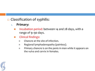  Classification of syphilis:
1. Primary:
 Incubation period: between 14 and 28 days, with a
range of 9–90 days.
 Clinical findings:
 Chancre at the site of infection.
 Regional lymphadenopathy (painless).
 Primary chancre is on the penis in men while it appears on
the vulva and cervix in females.
 
