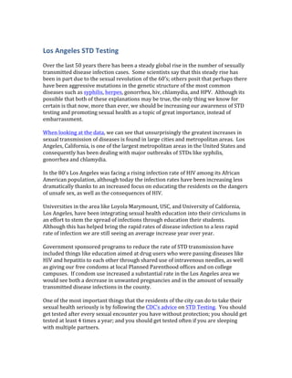 Los	
  Angeles	
  STD	
  Testing	
  
	
  
Over	
  the	
  last	
  50	
  years	
  there	
  has	
  been	
  a	
  steady	
  global	
  rise	
  in	
  the	
  number	
  of	
  sexually	
  
transmitted	
  disease	
  infection	
  cases.	
  	
  Some	
  scientists	
  say	
  that	
  this	
  steady	
  rise	
  has	
  
been	
  in	
  part	
  due	
  to	
  the	
  sexual	
  revolution	
  of	
  the	
  60’s;	
  others	
  posit	
  that	
  perhaps	
  there	
  
have	
  been	
  aggressive	
  mutations	
  in	
  the	
  genetic	
  structure	
  of	
  the	
  most	
  common	
  
diseases	
  such	
  as	
  syphilis,	
  herpes,	
  gonorrhea,	
  hiv,	
  chlamydia,	
  and	
  HPV.	
  	
  Although	
  its	
  
possible	
  that	
  both	
  of	
  these	
  explanations	
  may	
  be	
  true,	
  the	
  only	
  thing	
  we	
  know	
  for	
  
certain	
  is	
  that	
  now,	
  more	
  than	
  ever,	
  we	
  should	
  be	
  increasing	
  our	
  awareness	
  of	
  STD	
  
testing	
  and	
  promoting	
  sexual	
  health	
  as	
  a	
  topic	
  of	
  great	
  importance,	
  instead	
  of	
  
embarrassment.	
  	
  
	
  
When	
  looking	
  at	
  the	
  data,	
  we	
  can	
  see	
  that	
  unsurprisingly	
  the	
  greatest	
  increases	
  in	
  
sexual	
  transmission	
  of	
  diseases	
  is	
  found	
  in	
  large	
  cities	
  and	
  metropolitan	
  areas.	
  	
  Los	
  
Angeles,	
  California,	
  is	
  one	
  of	
  the	
  largest	
  metropolitan	
  areas	
  in	
  the	
  United	
  States	
  and	
  
consequently	
  has	
  been	
  dealing	
  with	
  major	
  outbreaks	
  of	
  STDs	
  like	
  syphilis,	
  
gonorrhea	
  and	
  chlamydia.	
  	
  	
  
	
  
In	
  the	
  80’s	
  Los	
  Angeles	
  was	
  facing	
  a	
  rising	
  infection	
  rate	
  of	
  HIV	
  among	
  its	
  African	
  
American	
  population,	
  although	
  today	
  the	
  infection	
  rates	
  have	
  been	
  increasing	
  less	
  
dramatically	
  thanks	
  to	
  an	
  increased	
  focus	
  on	
  educating	
  the	
  residents	
  on	
  the	
  dangers	
  
of	
  unsafe	
  sex,	
  as	
  well	
  as	
  the	
  consequences	
  of	
  HIV.	
  	
  
	
  
Universities	
  in	
  the	
  area	
  like	
  Loyola	
  Marymount,	
  USC,	
  and	
  University	
  of	
  California,	
  
Los	
  Angeles,	
  have	
  been	
  integrating	
  sexual	
  health	
  education	
  into	
  their	
  cirriculums	
  in	
  
an	
  effort	
  to	
  stem	
  the	
  spread	
  of	
  infections	
  through	
  education	
  their	
  students.	
  	
  
Although	
  this	
  has	
  helped	
  bring	
  the	
  rapid	
  rates	
  of	
  disease	
  infection	
  to	
  a	
  less	
  rapid	
  
rate	
  of	
  infection	
  we	
  are	
  still	
  seeing	
  an	
  average	
  increase	
  year	
  over	
  year.	
  	
  
	
  
Government	
  sponsored	
  programs	
  to	
  reduce	
  the	
  rate	
  of	
  STD	
  transmission	
  have	
  
included	
  things	
  like	
  education	
  aimed	
  at	
  drug	
  users	
  who	
  were	
  passing	
  diseases	
  like	
  
HIV	
  and	
  hepatitis	
  to	
  each	
  other	
  through	
  shared	
  use	
  of	
  intravenous	
  needles,	
  as	
  well	
  
as	
  giving	
  our	
  free	
  condoms	
  at	
  local	
  Planned	
  Parenthood	
  offices	
  and	
  on	
  college	
  
campuses.	
  	
  If	
  condom	
  use	
  increased	
  a	
  substantial	
  rate	
  in	
  the	
  Los	
  Angeles	
  area	
  we	
  
would	
  see	
  both	
  a	
  decrease	
  in	
  unwanted	
  pregnancies	
  and	
  in	
  the	
  amount	
  of	
  sexually	
  
transmitted	
  disease	
  infections	
  in	
  the	
  county.	
  	
  
	
  
One	
  of	
  the	
  most	
  important	
  things	
  that	
  the	
  residents	
  of	
  the	
  city	
  can	
  do	
  to	
  take	
  their	
  
sexual	
  health	
  seriously	
  is	
  by	
  following	
  the	
  CDC’s	
  advice	
  on	
  STD	
  Testing.	
  	
  You	
  should	
  
get	
  tested	
  after	
  every	
  sexual	
  encounter	
  you	
  have	
  without	
  protection;	
  you	
  should	
  get	
  
tested	
  at	
  least	
  4	
  times	
  a	
  year;	
  and	
  you	
  should	
  get	
  tested	
  often	
  if	
  you	
  are	
  sleeping	
  
with	
  multiple	
  partners.	
  	
  
	
  
 