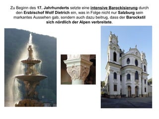 Zu Beginn des 17. Jahrhunderts setzte eine intensive Barockisierung durch
den Erzbischof Wolf Dietrich ein, was in Folge nicht nur Salzburg sein
markantes Aussehen gab, sondern auch dazu beitrug, dass der Barockstil
sich nördlich der Alpen verbreitete.
 