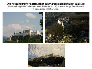 Die Festung Hohensalzburg ist das Wahrzeichen der Stadt Salzburg.
Mit einer Länge von 250 m und einer Breite bis zu 150 m ist sie der größte erhaltene
Festungsbau Mitteleuropas.
 