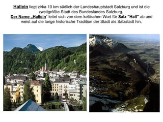 Hallein liegt zirka 10 km südlich der Landeshauptstadt Salzburg und ist die
zweitgrößte Stadt des Bundeslandes Salzburg.
Der Name „Hallein“ leitet sich von dem keltischen Wort für Salz "Hall" ab und
weist auf die lange historische Tradition der Stadt als Salzstadt hin.
 