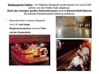 Salzbergwerk Hallein - Im Halleiner Bergwerk wurde bereits vor rund 2.500
Jahren von den Kelten Salz abgebaut.
Dank den hiesigen großen Salzvorkommen konnte Bischof Wolf Dietrich
die barocke Residenzstadt Salzburg aufbauen.
• Besonderheiten in diesem Bergwerk
sind z.B. zwei lange
Bergmannsrutschen und eine Fahrt
mit der Grubenbahn.
 