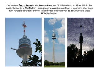 Der Wiener Donauturm ist ein Fernsehturm, der 252 Meter hoch ist. Über 779 Stufen
erreicht man die in 150 Metern Höhe gelegene Aussichtsplattform – man kann aber auch
zwei Aufzüge benutzen, die den Mitfahrenden innerhalb von 35 Sekunden auf diese
Höhe befördern.
 