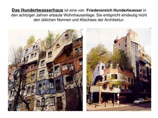 Das Hundertwasserhaus ist eine von Friedensreich Hundertwasser in
den achtziger Jahren erbaute Wohnhausanlage. Sie entspricht eindeutig nicht
den üblichen Normen und Klischees der Architektur.
 