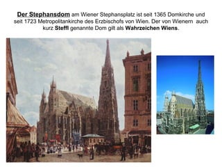 Der Stephansdom am Wiener Stephansplatz ist seit 1365 Domkirche und
seit 1723 Metropolitankirche des Erzbischofs von Wien. Der von Wienern auch
kurz Steffl genannte Dom gilt als Wahrzeichen Wiens.
 
