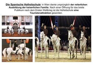 Die Spanische Hofreitschule in Wien diente ursprünglich der reiterlichen
Ausbildung der kaiserlichen Familie. Nach einer Öffnung für das breite
Publikum nach dem Ersten Weltkrieg ist die Hofreitschule eine
Touristenattraktion geworden.
 