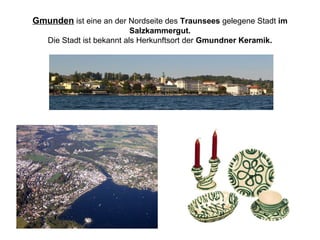 Gmunden ist eine an der Nordseite des Traunsees gelegene Stadt im
Salzkammergut.
Die Stadt ist bekannt als Herkunftsort der Gmundner Keramik.
 