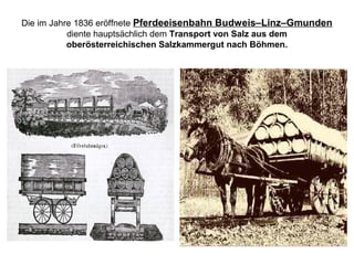 Die im Jahre 1836 eröffnete Pferdeeisenbahn Budweis–Linz–Gmunden
diente hauptsächlich dem Transport von Salz aus dem
oberösterreichischen Salzkammergut nach Böhmen.
 